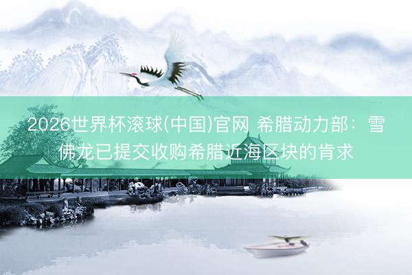 2026世界杯滚球(中国)官网 希腊动力部：雪佛龙已提交收购希腊近海区块的肯求