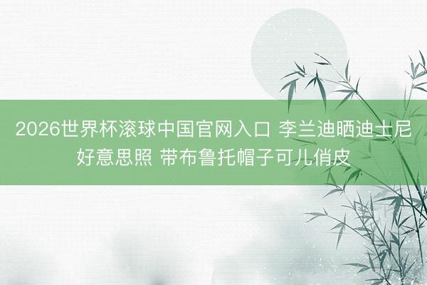 2026世界杯滚球中国官网入口 李兰迪晒迪士尼好意思照 带布鲁托帽子可儿俏皮
