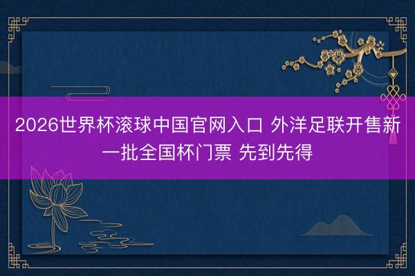 2026世界杯滚球中国官网入口 外洋足联开售新一批全国杯门票 先到先得