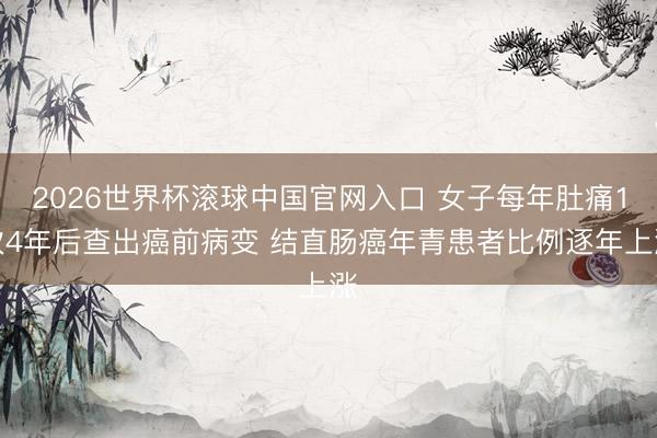 2026世界杯滚球中国官网入口 女子每年肚痛1次4年后查出癌前病变 结直肠癌年青患者比例逐年上涨