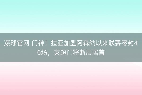 滚球官网 门神！拉亚加盟阿森纳以来联赛零封46场，英超门将断层居首