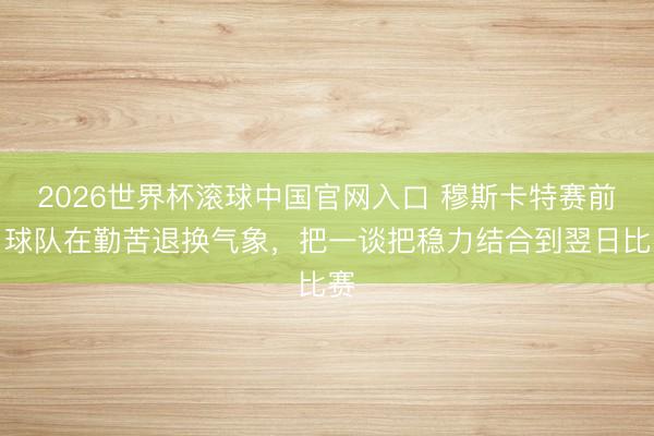 2026世界杯滚球中国官网入口 穆斯卡特赛前：球队在勤苦退换气象，把一谈把稳力结合到翌日比赛
