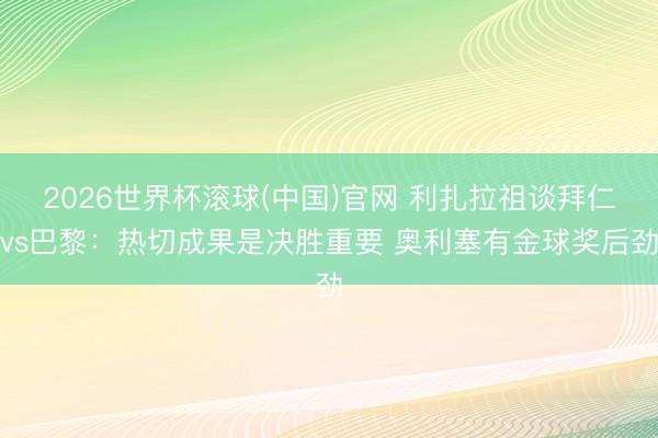 2026世界杯滚球(中国)官网 利扎拉祖谈拜仁vs巴黎：热切成果是决胜重要 奥利塞有金球奖后劲