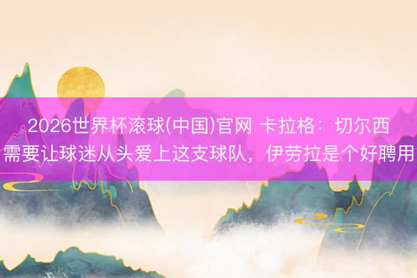 2026世界杯滚球(中国)官网 卡拉格：切尔西需要让球迷从头爱上这支球队，伊劳拉是个好聘用