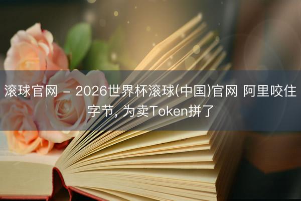 滚球官网 - 2026世界杯滚球(中国)官网 阿里咬住字节， 为卖Token拼了