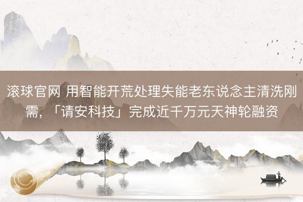 滚球官网 用智能开荒处理失能老东说念主清洗刚需， 「请安科技」完成近千万元天神轮融资