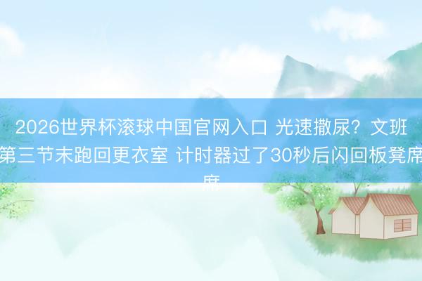 2026世界杯滚球中国官网入口 光速撒尿？文班第三节末跑回更衣室 计时器过了30秒后闪回板凳席