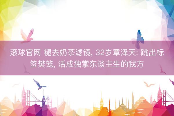滚球官网 褪去奶茶滤镜， 32岁章泽天: 跳出标签樊笼， 活成独掌东谈主生的我方