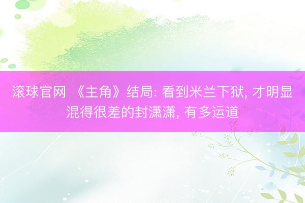 滚球官网 《主角》结局: 看到米兰下狱， 才明显混得很差的封潇潇， 有多运道