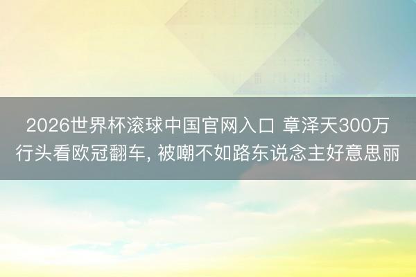 2026世界杯滚球中国官网入口 章泽天300万行头看欧冠翻车， 被嘲不如路东说念主好意思丽