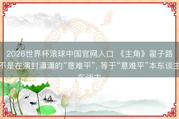 2026世界杯滚球中国官网入口 《主角》翟子路不是在演封瀟瀟的“意难平”， 等于“意难平”本东谈主