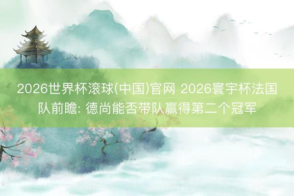 2026世界杯滚球(中国)官网 2026寰宇杯法国队前瞻: 德尚能否带队赢得第二个冠军