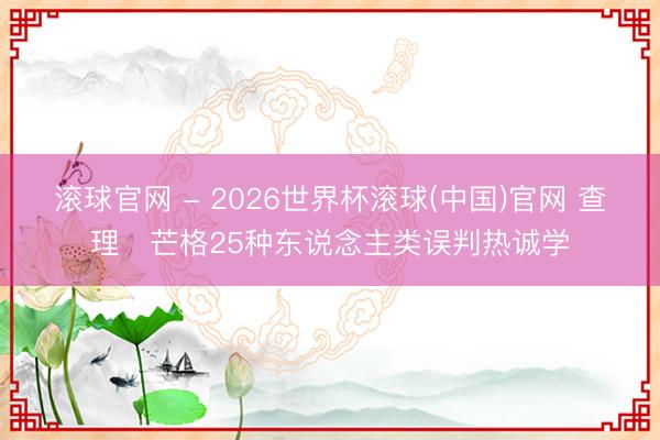 滚球官网 - 2026世界杯滚球(中国)官网 查理・芒格25种东说念主类误判热诚学