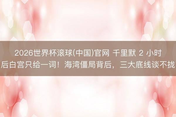 2026世界杯滚球(中国)官网 千里默 2 小时后白宫只给一词！海湾僵局背后，三大底线谈不拢