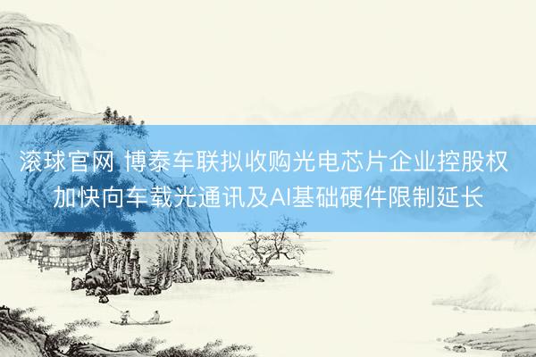 滚球官网 博泰车联拟收购光电芯片企业控股权 加快向车载光通讯及AI基础硬件限制延长