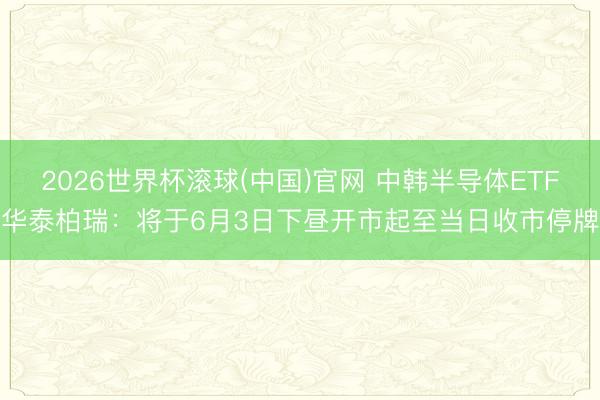 2026世界杯滚球(中国)官网 中韩半导体ETF华泰柏瑞：将于6月3日下昼开市起至当日收市停牌