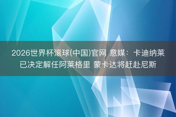 2026世界杯滚球(中国)官网 意媒：卡迪纳莱已决定解任阿莱格里