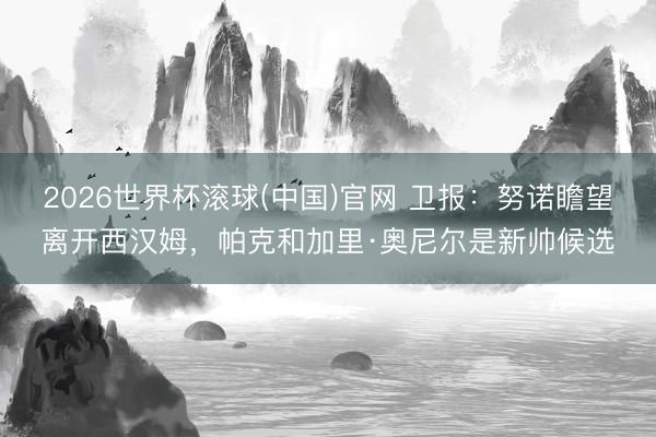 2026世界杯滚球(中国)官网 卫报：努诺瞻望离开西汉姆，帕