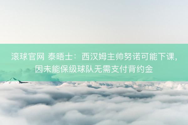 滚球官网 泰晤士：西汉姆主帅努诺可能下课，因未能保级球队无需支付