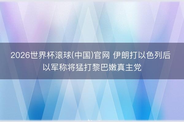 2026世界杯滚球(中国)官网 伊朗打以色列后 以军称将猛打黎巴嫩真主党