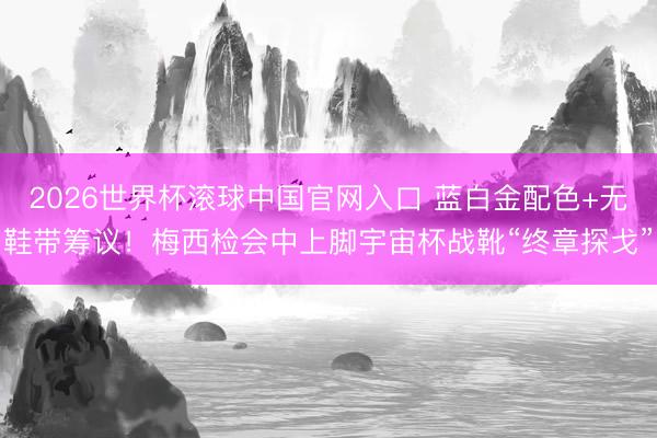 2026世界杯滚球中国官网入口 蓝白金配色+无鞋带筹议！梅西检会中上脚宇宙杯战靴“终章探戈”