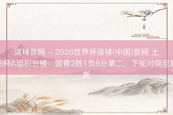 滚球官网 - 2026世界杯滚球(中国)官网 土伦杯A组积分榜：国青2胜1负6分第二，下轮对突尼斯