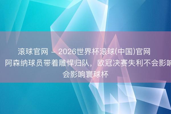 滚球官网 - 2026世界杯滚球(中国)官网 图赫尔：阿森纳球员带着雕悍归队，欧冠决赛失利不会影响寰球杯