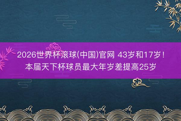 2026世界杯滚球(中国)官网 43岁和17岁！本届天下杯球员最大年岁差提高25岁