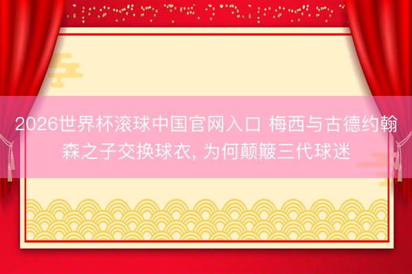2026世界杯滚球中国官网入口 梅西与古德约翰森之子交换球衣, 为何颠簸三代球迷