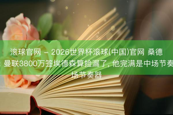 滚球官网 - 2026世界杯滚球(中国)官网 桑德罗: 曼联3800万签埃德森算捡漏了， 他完满是中场节奏器