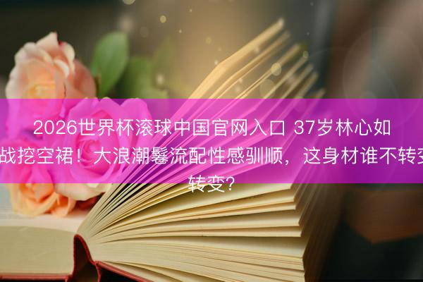2026世界杯滚球中国官网入口 37岁林心如挑战挖空裙！大浪潮鬈流配性感驯顺，这身材谁不转变？