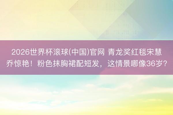 2026世界杯滚球(中国)官网 青龙奖红毯宋慧乔惊艳！粉色抹胸裙