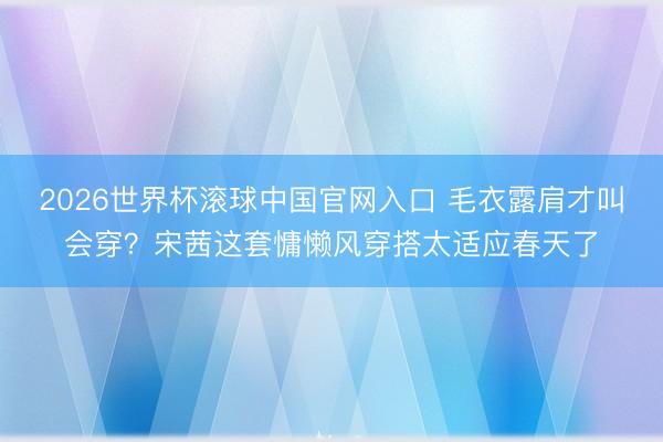 2026世界杯滚球中国官网入口 毛衣露肩才叫会穿？宋茜这套慵懒风穿搭太适应春天了