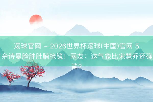 滚球官网 - 2026世界杯滚球(中国)官网 51岁佘诗曼脸肿肚