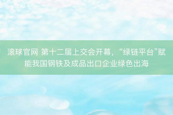 滚球官网 第十二届上交会开幕，“绿链平台”赋能我国钢铁及成品出口企业绿色出海
