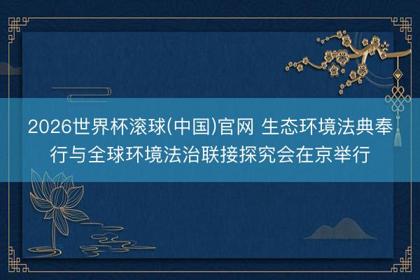 2026世界杯滚球(中国)官网 生态环境法典奉行与全球环境法治联接探究会在京举行