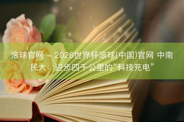 滚球官网 - 2026世界杯滚球(中国)官网 中南民大：进步四千公里的“科技充电”