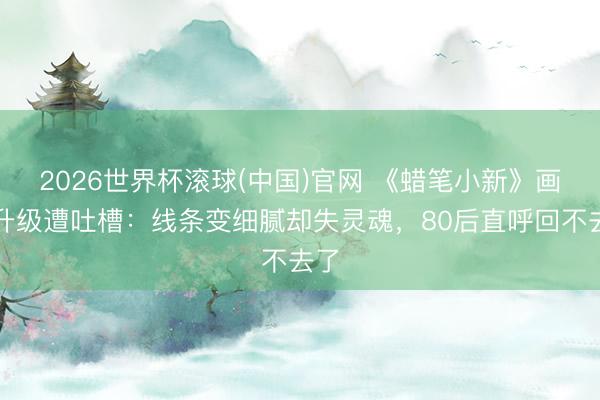 2026世界杯滚球(中国)官网 《蜡笔小新》画风升级遭吐槽：线条变细腻却失灵魂，80后直呼回不去了