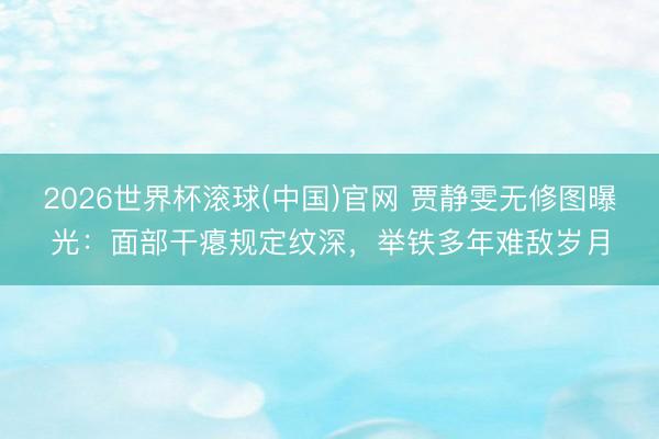 2026世界杯滚球(中国)官网 贾静雯无修图曝光：面部干瘪规定纹深，举铁多年难敌岁月