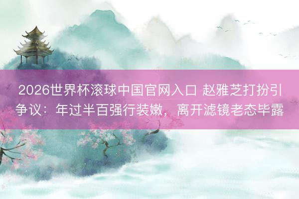 2026世界杯滚球中国官网入口 赵雅芝打扮引争议：年过半百强行装嫩，离开滤镜老态毕露