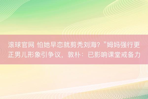 滚球官网 怕她早恋就剪秃刘海？”姆妈强行更正男儿形象引争议，敦朴：已影响课堂戒备力