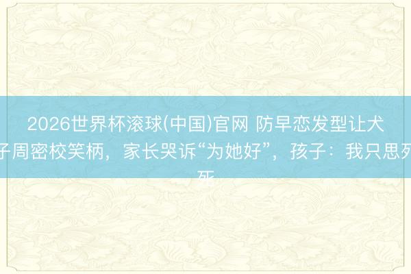 2026世界杯滚球(中国)官网 防早恋发型让犬子周密校笑柄，家长哭诉“为她好”，孩子：我只思死