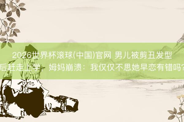 2026世界杯滚球(中国)官网 男儿被剪丑发型后赶走上学，姆妈崩溃：我仅仅不思她早恋有错吗？
