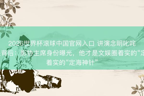 2026世界杯滚球中国官网入口 讲演念明叱咤流量明星背后：影协主席身份曝光，他才是文娱圈着实的“定海神针”