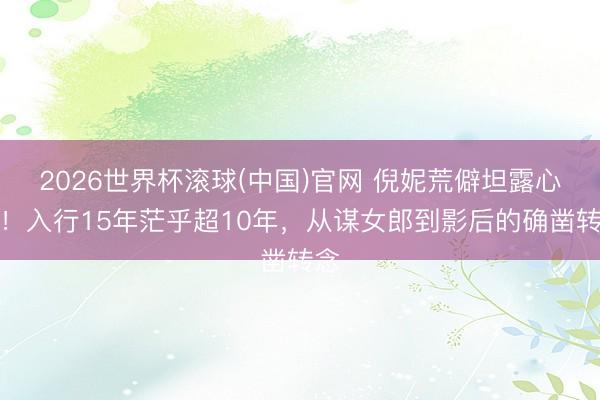 2026世界杯滚球(中国)官网 倪妮荒僻坦露心声！入行15年茫乎超10年，从谋女郎到影后的确凿转念