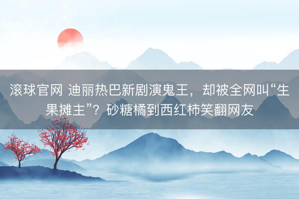 滚球官网 迪丽热巴新剧演鬼王，却被全网叫“生果摊主”？砂糖橘到西红柿笑翻网友