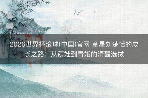 2026世界杯滚球(中国)官网 童星刘楚恬的成长之路：从萌娃到青娥的清醒选拔