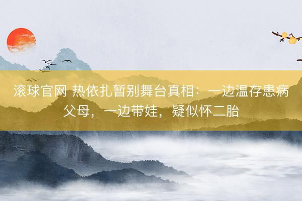 滚球官网 热依扎暂别舞台真相：一边温存患病父母，一边带娃，疑似怀二胎