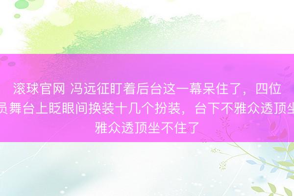 滚球官网 冯远征盯着后台这一幕呆住了，四位后生演员舞台上眨眼间换装十几个扮装，台下不雅众透顶坐不住了