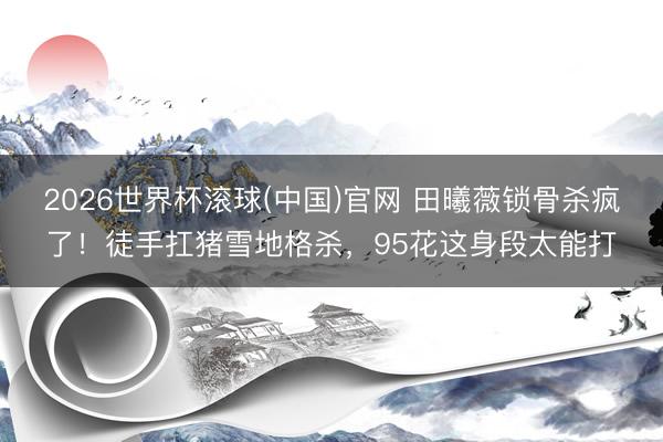 2026世界杯滚球(中国)官网 田曦薇锁骨杀疯了！徒手扛猪雪地格杀，95花这身段太能打